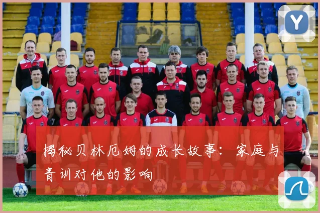 揭秘贝林厄姆的成长故事：家庭与青训对他的影响