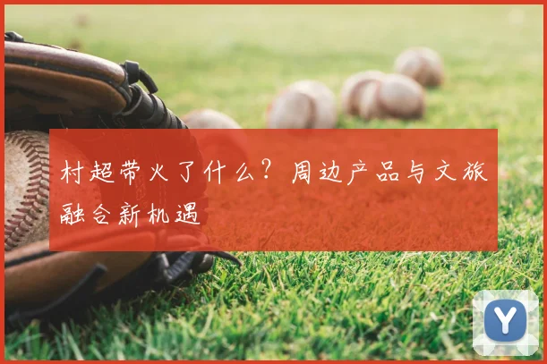 村超带火了什么？周边产品与文旅融合新机遇