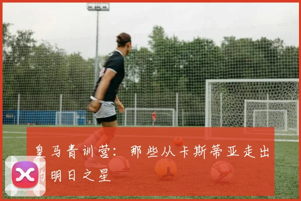 皇马青训营：那些从卡斯蒂亚走出的明日之星