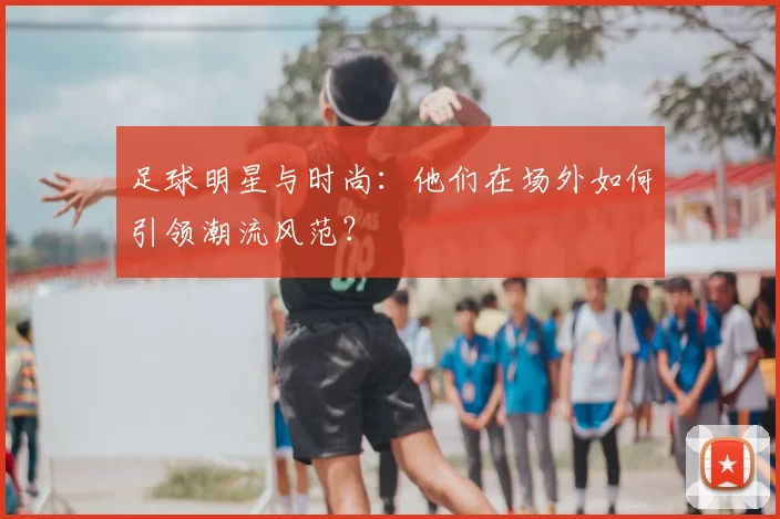 足球明星与时尚:他们在场外如何引领潮流风范?