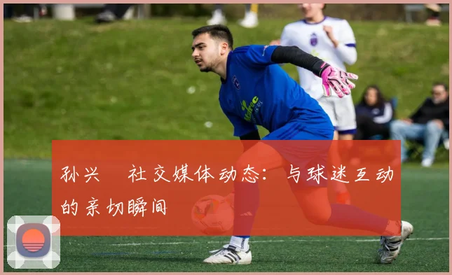 孙兴慜社交媒体动态：与球迷互动的亲切瞬间