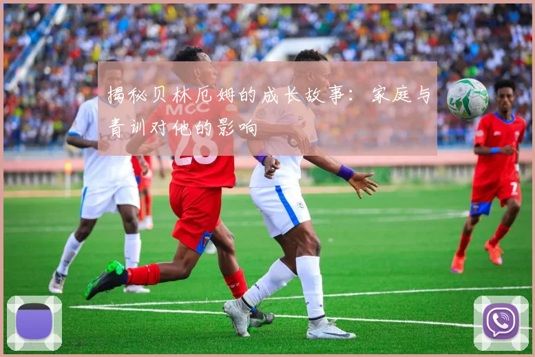 揭秘贝林厄姆的成长故事：家庭与青训对他的影响