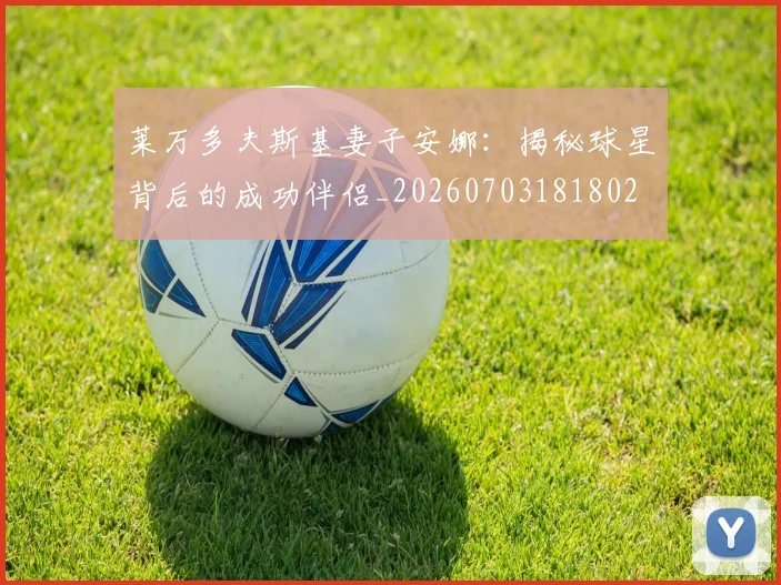 莱万多夫斯基妻子安娜:揭秘球星背后的成功伴侣_20260703181802