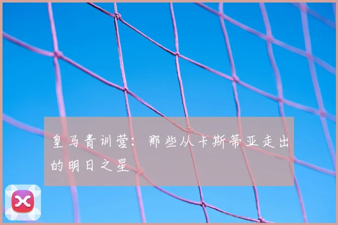 皇马青训营:那些从卡斯蒂亚走出的明日之星