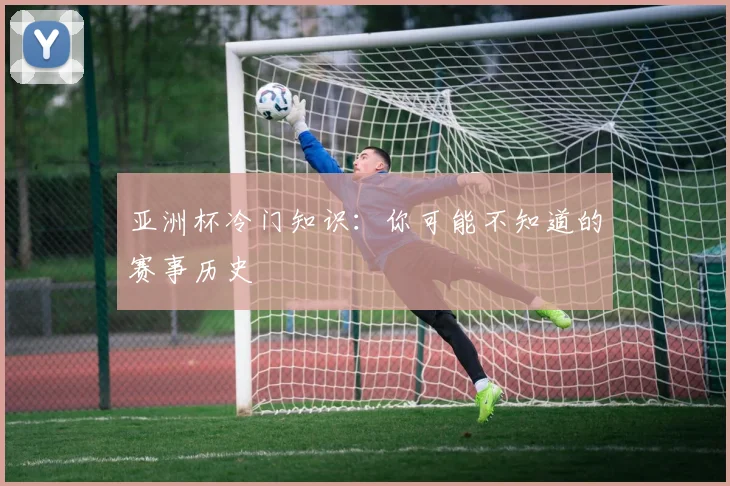 亚洲杯冷门知识:你可能不知道的赛事历史